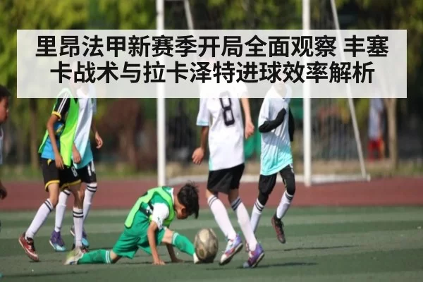 里昂法甲新赛季开局全面观察 丰塞卡战术与拉卡泽特进球效率解析 | fengniaodianjing